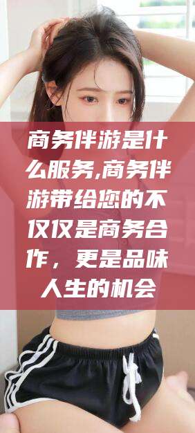 株洲商务伴游是什么服务,商务伴游带给您的不仅仅是商务合作，更是品味人生的机会