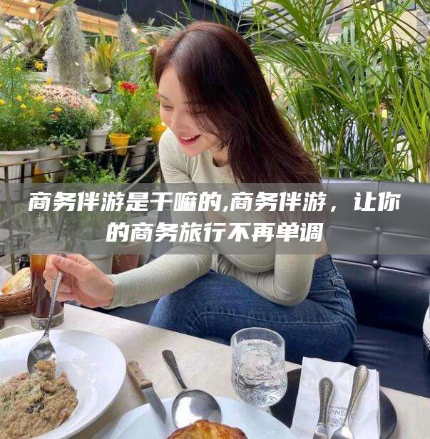 株洲商务伴游是干嘛的,商务伴游，让你的商务旅行不再单调