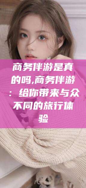 株洲商务伴游是真的吗,商务伴游：给你带来与众不同的旅行体验