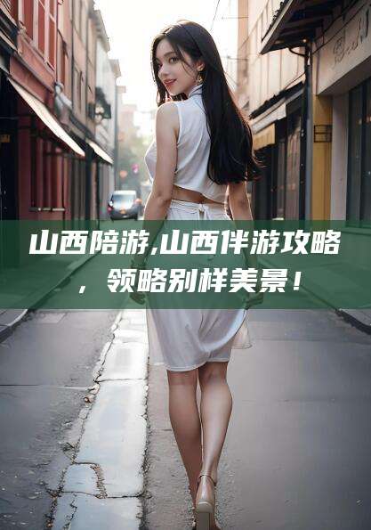株洲山西陪游,山西伴游攻略，领略别样美景！