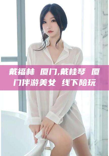 株洲戴福林 厦门,戴桂琴 厦门伴游美女 线下陪玩