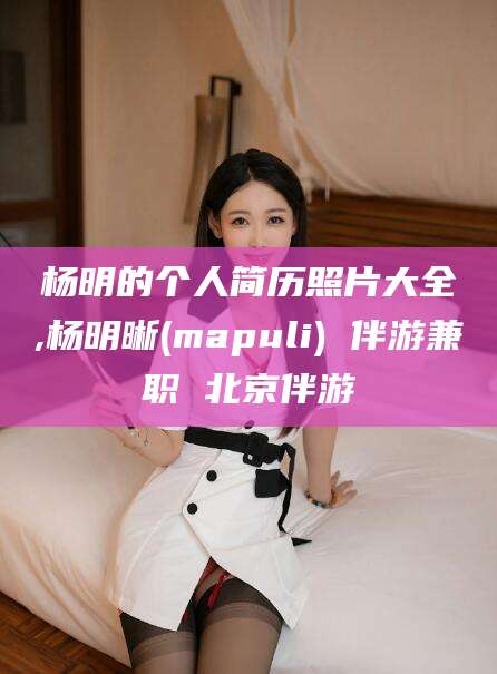 株洲杨明的个人简历照片大全,杨明晰(mapuli) 伴游兼职 北京伴游