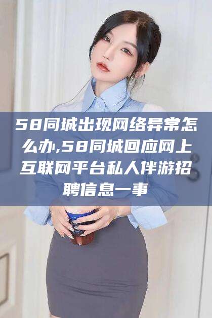 株洲58同城出现网络异常怎么办,58同城回应网上互联网平台私人伴游招聘信息一事
