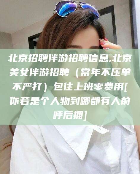 株洲北京招聘伴游招聘信息,北京美女伴游招聘（常年不压单不严打）包住上班零费用[你若是个人物到哪都有人前呼后拥]