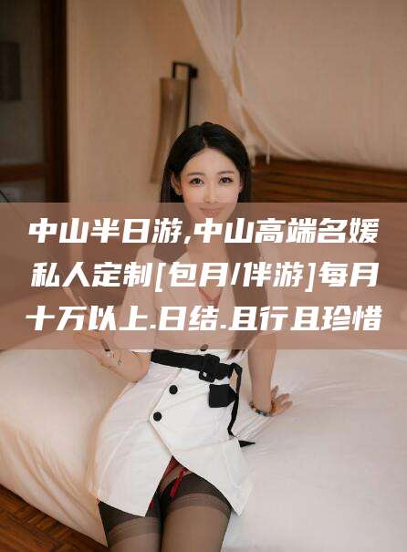 株洲中山半日游,中山高端名媛私人定制[包月/伴游]每月十万以上.日结.且行且珍惜