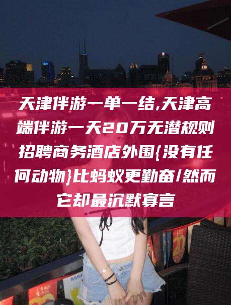 株洲天津伴游一单一结,天津高端伴游一天20万无潜规则招聘商务酒店外围{没有任何动物}比蚂蚁更勤奋/然而它却最沉默寡言