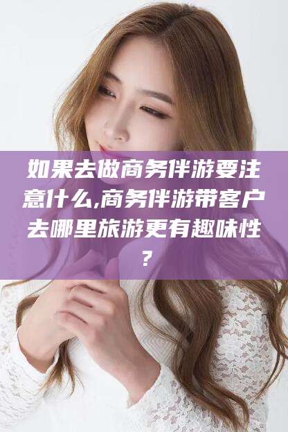 株洲如果去做商务伴游要注意什么,商务伴游带客户去哪里旅游更有趣味性？