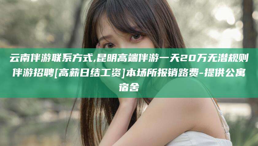 株洲云南伴游联系方式,昆明高端伴游一天20万无潜规则伴游招聘[高薪日结工资]本场所报销路费-提供公寓宿舍