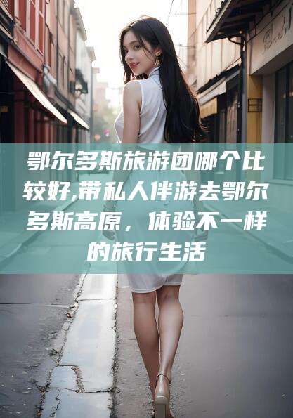 株洲鄂尔多斯旅游团哪个比较好,带私人伴游去鄂尔多斯高原，体验不一样的旅行生活
