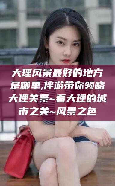 株洲大理风景最好的地方是哪里,伴游带你领略大理美景~看大理的城市之美~风景之色
