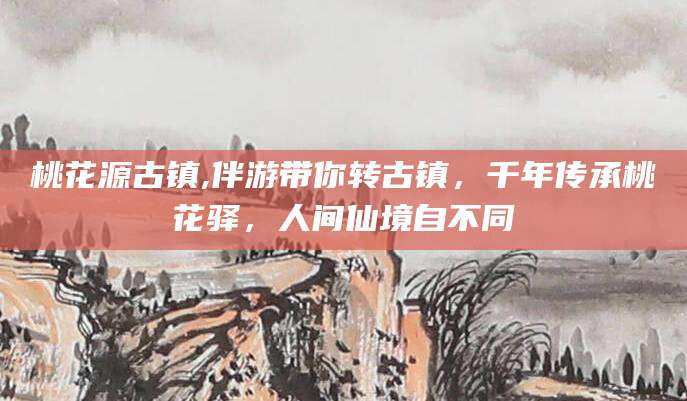 株洲桃花源古镇,伴游带你转古镇，千年传承桃花驿，人间仙境自不同