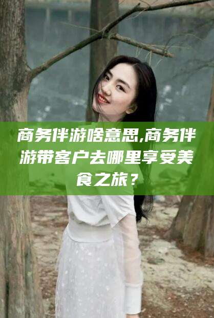 株洲商务伴游啥意思,商务伴游带客户去哪里享受美食之旅？