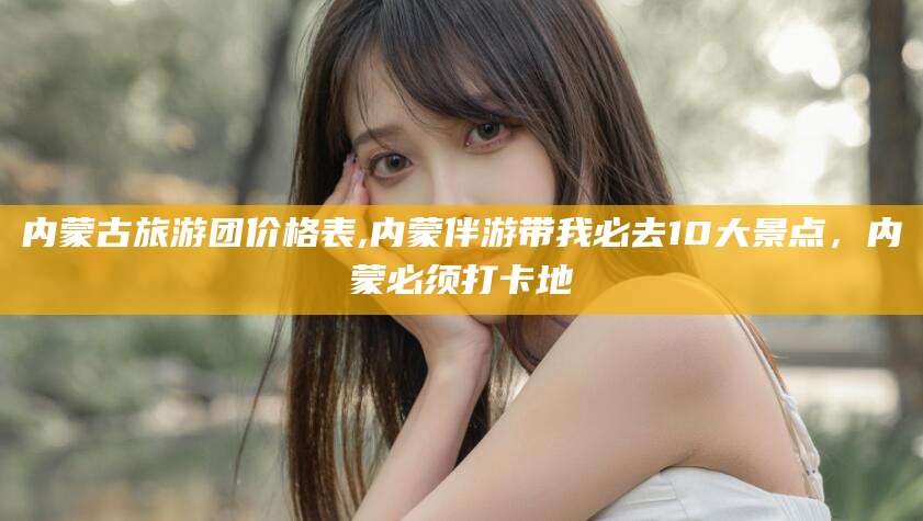 株洲内蒙古旅游团价格表,内蒙伴游带我必去10大景点，内蒙必须打卡地