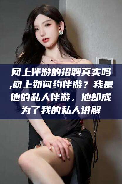株洲网上伴游的招聘真实吗,网上如何约伴游？我是他的私人伴游，他却成为了我的私人讲解
