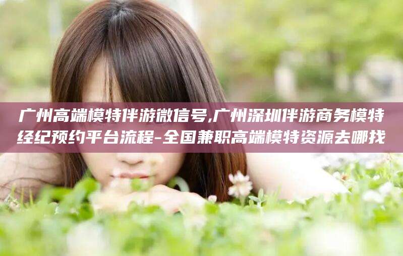 株洲广州高端模特伴游微信号,广州深圳伴游商务模特经纪预约平台流程-全国兼职高端模特资源去哪找