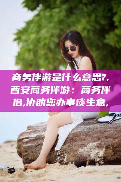 株洲商务伴游是什么意思?,西安商务伴游：商务伴侣,协助您办事谈生意,