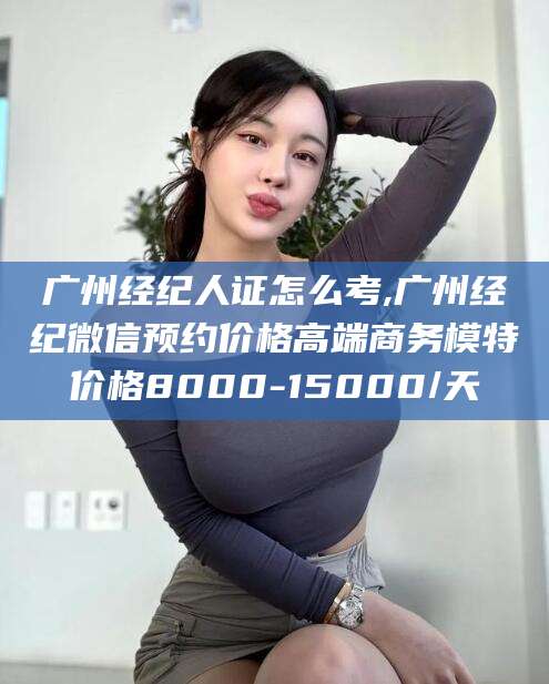 株洲广州经纪人证怎么考,广州经纪微信预约价格高端商务模特价格8000-15000/天