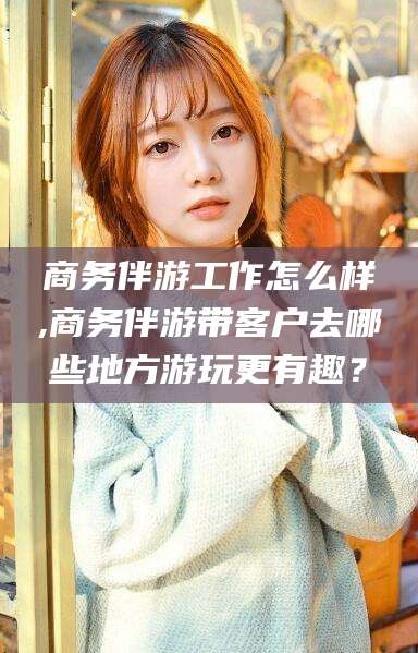 株洲商务伴游工作怎么样,商务伴游带客户去哪些地方游玩更有趣？