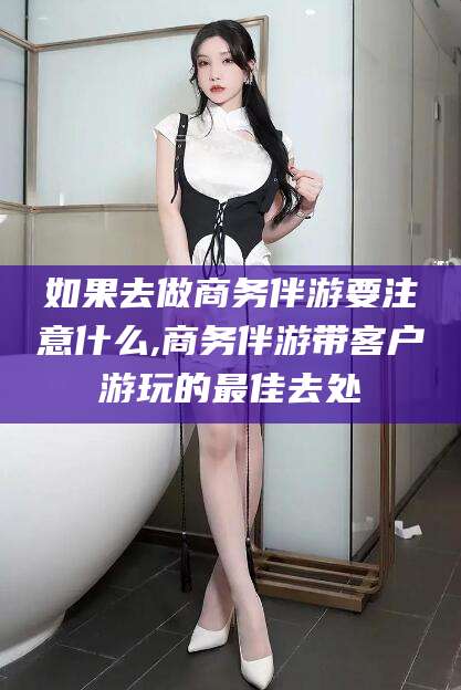 株洲如果去做商务伴游要注意什么,商务伴游带客户游玩的最佳去处