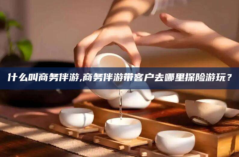 株洲什么叫商务伴游,商务伴游带客户去哪里探险游玩？