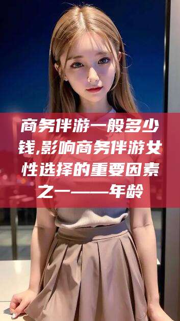 株洲商务伴游一般多少钱,影响商务伴游女性选择的重要因素之一——年龄