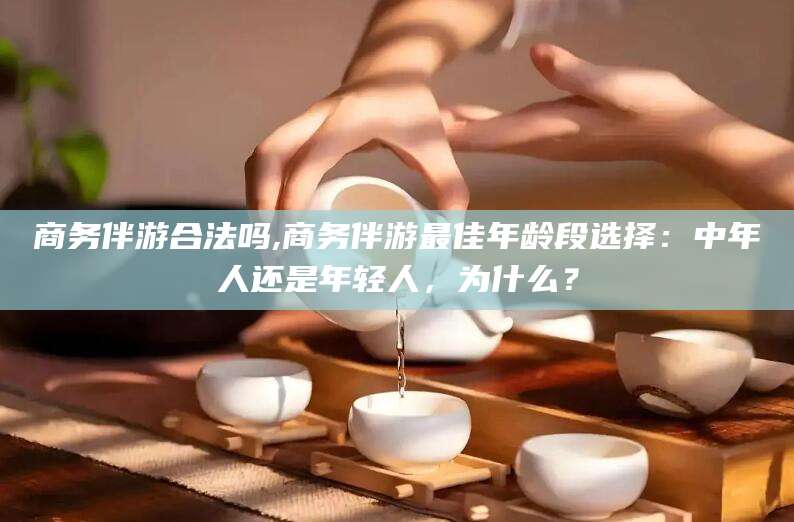 株洲商务伴游合法吗,商务伴游最佳年龄段选择：中年人还是年轻人，为什么？