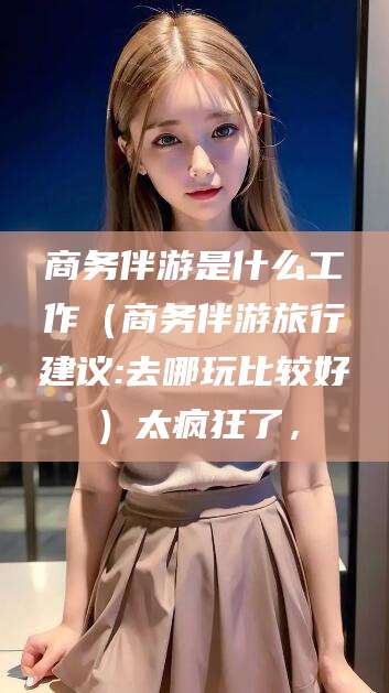 株洲商务伴游是什么工作（商务伴游旅行建议:去哪玩比较好）太疯狂了，