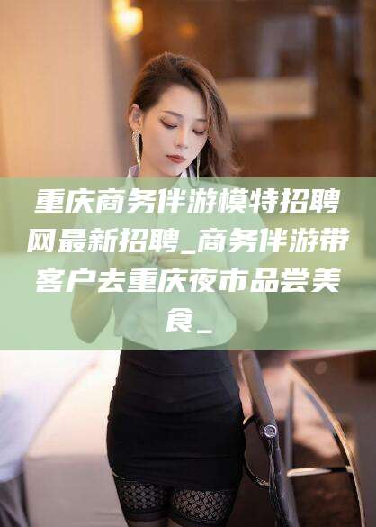株洲重庆商务伴游模特招聘网最新招聘_商务伴游带客户去重庆夜市品尝美食_