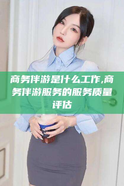 株洲商务伴游是什么工作,商务伴游服务的服务质量评估