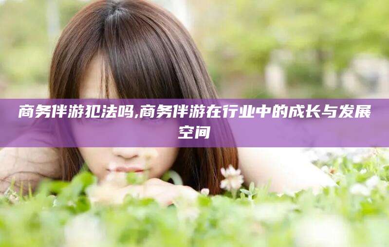株洲商务伴游犯法吗,商务伴游在行业中的成长与发展空间