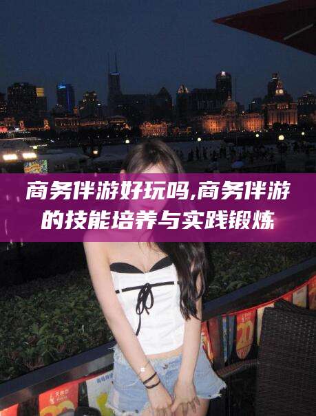 株洲商务伴游好玩吗,商务伴游的技能培养与实践锻炼