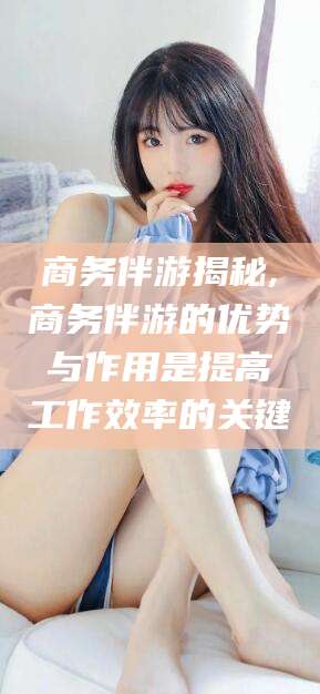 株洲商务伴游揭秘,商务伴游的优势与作用是提高工作效率的关键