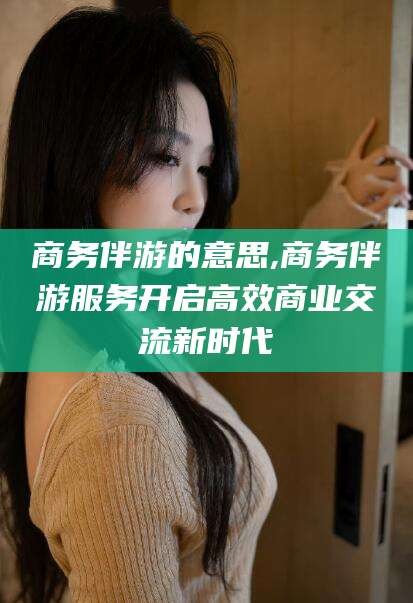 株洲商务伴游的意思,商务伴游服务开启高效商业交流新时代