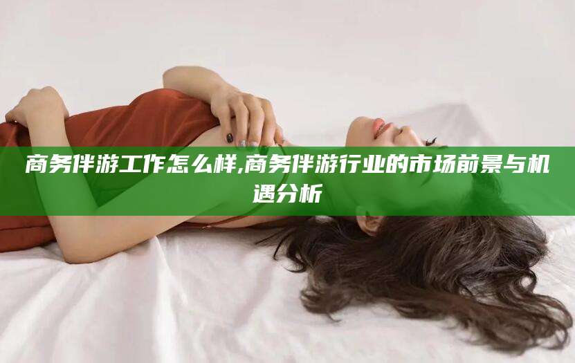 株洲商务伴游工作怎么样,商务伴游行业的市场前景与机遇分析