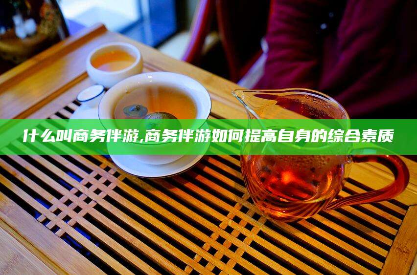 株洲什么叫商务伴游,商务伴游如何提高自身的综合素质