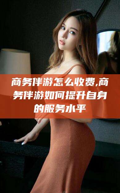 株洲商务伴游怎么收费,商务伴游如何提升自身的服务水平