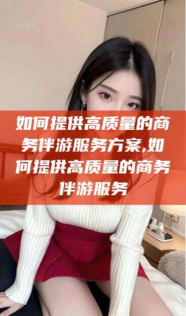 株洲如何提供高质量的商务伴游服务方案,如何提供高质量的商务伴游服务