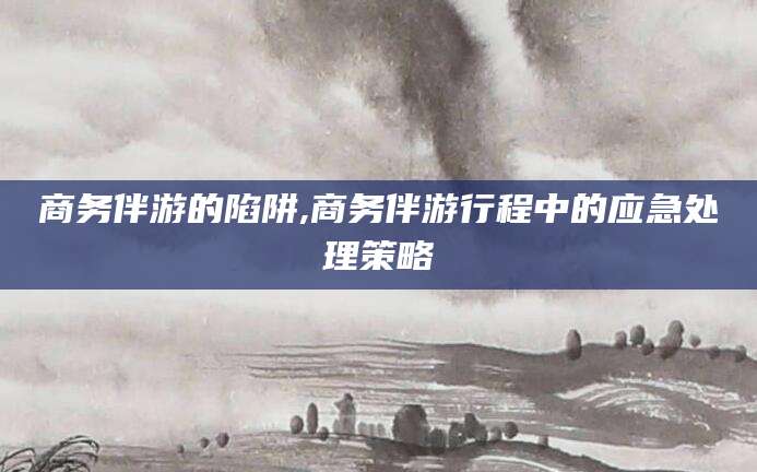 株洲商务伴游的陷阱,商务伴游行程中的应急处理策略