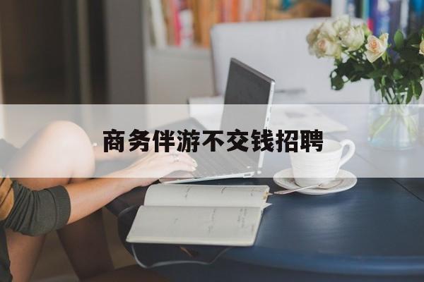 有没有做过商务伴游的最新资讯（谁能告诉我哪里有株洲商务伴游不交钱招聘？）