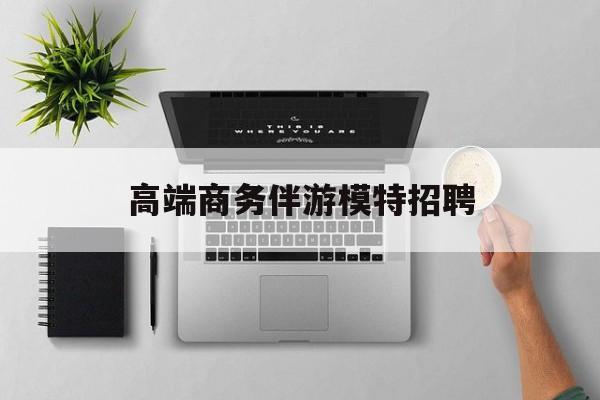 全国高端商务伴游模特预约最新资讯（谁能告诉我哪里有株洲高端商务伴游模特招聘？）